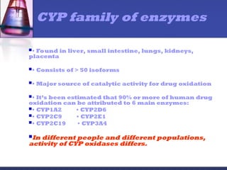 • Found in liver, small intestine, lungs, kidneys,
placenta
• Consists of > 50 isoforms
• Major source of catalytic activity for drug oxidation
• It’s been estimated that 90% or more of human drug
oxidation can be attributed to 6 main enzymes:
• CYP1A2 • CYP2D6
• CYP2C9 • CYP2E1
• CYP2C19 • CYP3A4
In different people and different populations,
activity of CYP oxidases differs.
CYP family of enzymes
 