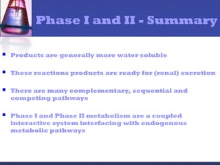 Phase I and II - Summary
 Products are generally more water soluble
 These reactions products are ready for (renal) excretion
 There are many complementary, sequential and
competing pathways
 Phase I and Phase II metabolism are a coupled
interactive system interfacing with endogenous
metabolic pathways
 