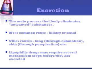 Excretion
 The main process that body eliminates
"unwanted" substances.
 Most common route - biliary or renal
 Other routes - lung (through exhalation),
skin (through perspiration) etc.
 Lipophilic drugs may require several
metabolism steps before they are
excreted
 