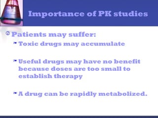 Importance of PK studies
 Patients may suffer:
 Toxic drugs may accumulate
 Useful drugs may have no benefit
because doses are too small to
establish therapy
 A drug can be rapidly metabolized.
 