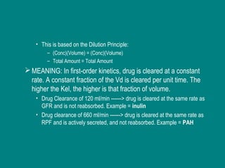 • This is based on the Dilution Principle:
– (Conc)(Volume) = (Conc)(Volume)
– Total Amount = Total Amount
MEANING: In first-order kinetics, drug is cleared at a constant
rate. A constant fraction of the Vd is cleared per unit time. The
higher the Kel, the higher is that fraction of volume.
• Drug Clearance of 120 ml/min ------> drug is cleared at the same rate as
GFR and is not reabsorbed. Example = inulin
• Drug clearance of 660 ml/min ------> drug is cleared at the same rate as
RPF and is actively secreted, and not reabsorbed. Example = PAH
 