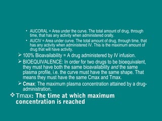 • AUCORAL = Area under the curve. The total amount of drug, through
time, that has any activity when administered orally.
• AUCIV = Area under curve. The total amount of drug, through time, that
has any activity when administered IV. This is the maximum amount of
drug that will have activity.
100% Bioavailability = A drug administered by IV infusion.
BIOEQUIVALENCE: In order for two drugs to be bioequivalent,
they must have both the same bioavailability and the same
plasma profile, i.e. the curve must have the same shape. That
means they must have the same Cmax and Tmax.
Cmax: The maximum plasma concentration attained by a drug-
administration.
Tmax: The time at which maximum
concentration is reached
 