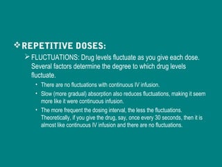 REPETITIVE DOSES:
FLUCTUATIONS: Drug levels fluctuate as you give each dose.
Several factors determine the degree to which drug levels
fluctuate.
• There are no fluctuations with continuous IV infusion.
• Slow (more gradual) absorption also reduces fluctuations, making it seem
more like it were continuous infusion.
• The more frequent the dosing interval, the less the fluctuations.
Theoretically, if you give the drug, say, once every 30 seconds, then it is
almost like continuous IV infusion and there are no fluctuations.
 