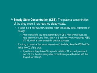Steady-State Concentration (CSS): The plasma concentration
of the drug once it has reached steady state.
• It takes 4 to 5 half-lives for a drug to reach the steady state, regardless of
dosage.
– After one half-life, you have attained 50% of CSS. After two half-lives, you
have attained 75%, etc. Thus, after 4 or 5 half-lives, you have attained ~98%
of CSS, which is close enough for practical purposes.
• If a drug is dosed at the same interval as its half-life, then the CSS will be
twice the C0 of the drug.
– If you have a drug of dose 50 mg and a half-life of 12 hrs, and you dose it
every 12 hrs, then the steady-state concentration you will achieve with that
drug will be 100 mg/L.
 