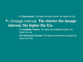 – D: Dose-amount. The higher the dose amount, the higher the Css.
: Dosage interval. The shorter the dosage
interval, the higher the Css
– F: Availability Fraction. The higher the availability fraction, the
higher the Css.
– Kel: Elimination Constant. The higher the elimination constant, the
lower is the Css.
 
