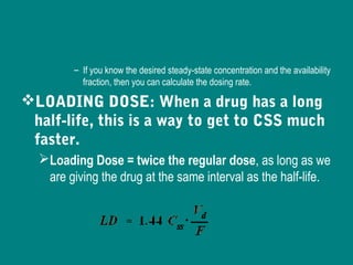 – If you know the desired steady-state concentration and the availability
fraction, then you can calculate the dosing rate.
LOADING DOSE: When a drug has a long
half-life, this is a way to get to CSS much
faster.
Loading Dose = twice the regular dose, as long as we
are giving the drug at the same interval as the half-life.
 