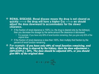  RENAL DISEASE: Renal disease means the drug is not cleared as
quickly ------> the drug will have a higher Css ------> we should
adjust the dose downward to accommodate for the slower
clearance.
 If the fraction of renal clearance is 100% (i.e. the drug is cleared only by the kidneys),
then you decrease the dosage by the same amount the clearance is decreased.
• For example: If you have only 60% of renal function remaining, then you give only 60% of the
original dose.
 If the fraction of renal clearance is less then 100%, then multiply that fraction by the
percent of renal function remaining.
 For example: If you have only 60% of renal function remaining, and
30% of the drug is cleared by the kidney, then the dose adjustment =
(60%)(30%) = 20%. The dose should be adjusted 20%, or you should
give 80% of the original dose
 
