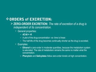 ORDERS of EXCRETION:
ZERO-ORDER EXCRETION: The rate of excretion of a drug is
independent of its concentration.
• General properties:
– dC/dt = -K
– A plot of the drug-concentration -vs- time is linear.
– The half-life of the drug becomes continually shorter as the drug is excreted.
• Examples:
– Ethanol is zero-order in moderate quantities, because the metabolism system
is saturated. The rate of metabolism remains the same no matter what the
concentration.
– Phenytoin and Salicylates follow zero-order kinetic at high concentration.
 