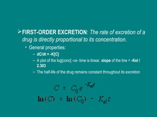 FIRST-ORDER EXCRETION: The rate of excretion of a
drug is directly proportional to its concentration.
• General properties:
– dC/dt = -K[C]
– A plot of the log[conc] -vs- time is linear. slope of the line = -Kel /
2.303
– The half-life of the drug remains constant throughout its excretion
 