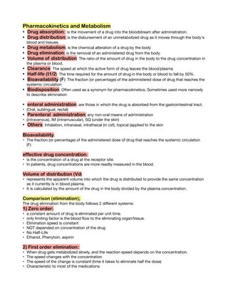 Pharmacokinetics and Metabolism
Drug absorption; is the movement of a drug into the bloodstream after administration.
•
Drug distribution; is the disbursement of an unmetabolized drug as it moves through the body's
•
blood and tissues.
Drug metabolism; is the chemical alteration of a drug by the body
•
Drug elimination; is the removal of an administered drug from the body.
•
Volume of distribution: The ratio of the amount of drug in the body to the drug concentration in
•
the plasma or blood.
Clearance: The speed at which the active form of drug leaves the blood/plasma
•
Half-life (t1/2): The time required for the amount of drug in the body or blood to fall by 50%.
•
Bioavailability (F): The fraction (or percentage) of the administered dose of drug that reaches the
•
systemic circulation
Biodisposition: Often used as a synonym for pharmacokinetics; Sometimes used more narrowly
•
to describe elimination
enteral administration: are those in which the drug is absorbed from the gastrointestinal tract.
•
(Oral, sublingual, rectal)
•
Parenteral administration; any non-oral means of administration
•
(intravenous), IM (intramuscular), SQ (under the skin)
•
Others: Inhalation, intranasal, intrathecal (in csf), topical (applied to the skin
•
Bioavailability;
The fraction (or percentage) of the administered dose of drug that reaches the systemic circulation
•
(F)
effective drug concentration;
is the concentration of a drug at the receptor site.
•
In patients, drug concentrations are more readily measured in the blood.
•
Volume of distribution (Vd)
represents the apparent volume into which the drug is distributed to provide the same concentration
•
as it currently is in blood plasma.
It is calculated by the amount of the drug in the body divided by the plasma concentration.
•
Comparison (elimination);
The drug elimination from the body follows 2 di erent systems:
1) Zero order:
a constant amount of drug is eliminated per unit time.
•
only limiting factor is the blood ow to the eliminating organ/tissue.
•
Elimination speed is constant
•
NOT depended on concentration of the drug
•
No Half-Life
•
Ethanol, Phenytoin, aspirin
•
2) First order elimination:
When drug gets metabolized slowly, and the reaction speed depends on the concentration.
•
The speed changes with the concentration
•
The speed of the change is constant (time it takes to eliminate half the dose)
•
Characteristic to most of the medications
•
 