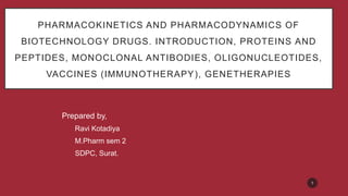 PHARMACOKINETICS AND PHARMACODYNAMICS OF
BIOTECHNOLOGY DRUGS. INTRODUCTION, PROTEINS AND
PEPTIDES, MONOCLONAL ANTIBODIES, OLIGONUCLEOTIDES,
VACCINES (IMMUNOTHERAPY), GENETHERAPIES
Prepared by,
Ravi Kotadiya
M.Pharm sem 2
SDPC, Surat.
1
 