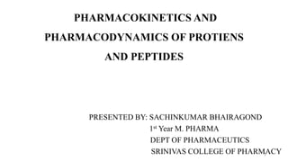 PHARMACOKINETICS AND
PHARMACODYNAMICS OF PROTIENS
AND PEPTIDES
PRESENTED BY: SACHINKUMAR BHAIRAGOND
1st Year M. PHARMA
DEPT OF PHARMACEUTICS
SRINIVAS COLLEGE OF PHARMACY1
 