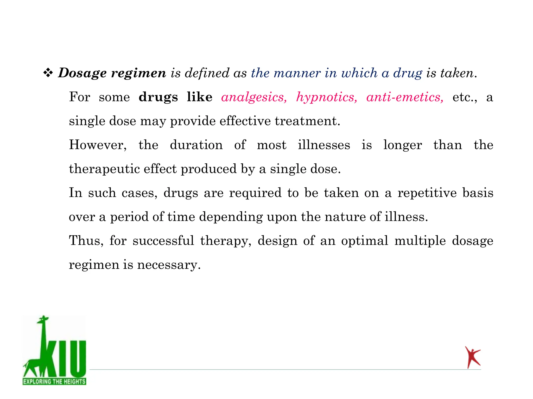  Dosage regimen is defined as the manner in which a drug is taken.
For some drugs like analgesics, hypnotics, anti-emetics, etc., a
single dose may provide effective treatment.
However, the duration of most illnesses is longer than the
therapeutic effect produced by a single dose.
In such cases, drugs are required to be taken on a repetitive basis
over a period of time depending upon the nature of illness.
Thus, for successful therapy, design of an optimal multiple dosage
regimen is necessary.
 