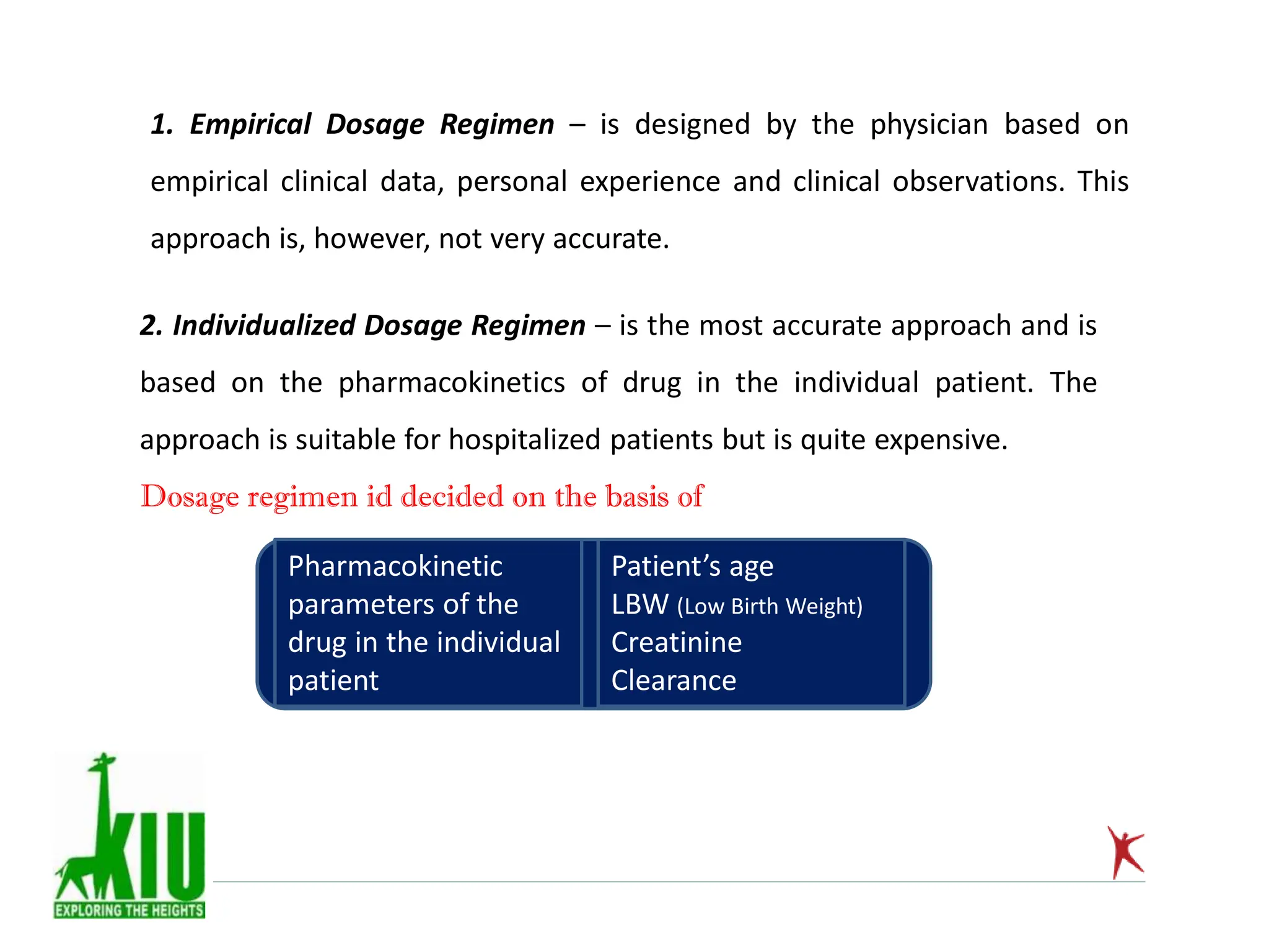 1. Empirical Dosage Regimen – is designed by the physician based on
empirical clinical data, personal experience and clinical observations. This
approach is, however, not very accurate.
2. Individualized Dosage Regimen – is the most accurate approach and is
based on the pharmacokinetics of drug in the individual patient. The
approach is suitable for hospitalized patients but is quite expensive.
Dosage regimen id decided on the basis of
Pharmacokinetic
parameters of the
drug in the individual
patient
Patient’s age
LBW (Low Birth Weight)
Creatinine
Clearance
 