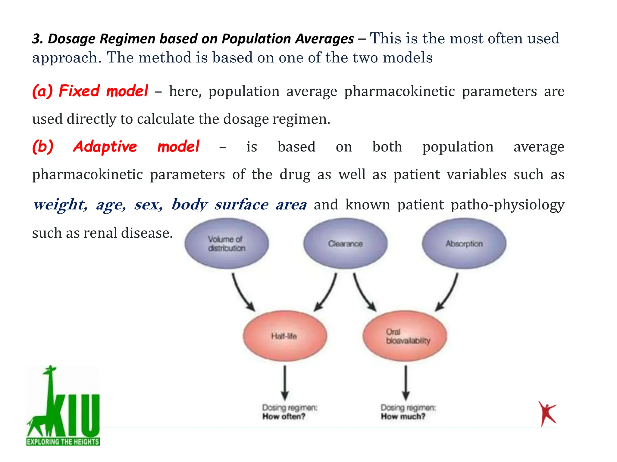 3. Dosage Regimen based on Population Averages – This is the most often used
approach. The method is based on one of the two models
(a) Fixed model – here, population average pharmacokinetic parameters are
used directly to calculate the dosage regimen.
(b) Adaptive model – is based on both population average
pharmacokinetic parameters of the drug as well as patient variables such as
weight, age, sex, body surface area and known patient patho-physiology
such as renal disease.
 