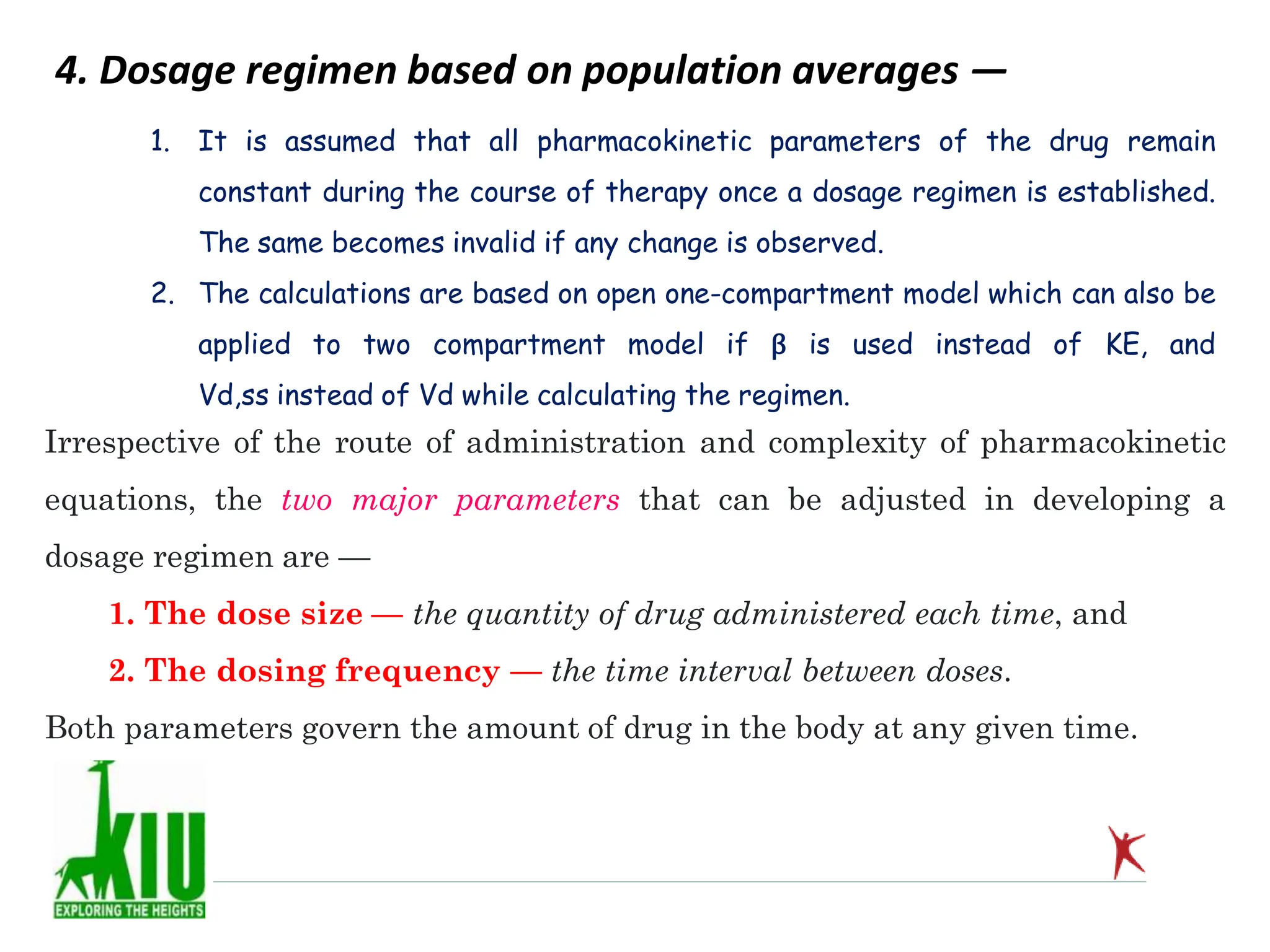 4. Dosage regimen based on population averages —
Irrespective of the route of administration and complexity of pharmacokinetic
equations, the two major parameters that can be adjusted in developing a
dosage regimen are —
1. The dose size — the quantity of drug administered each time, and
2. The dosing frequency — the time interval between doses.
Both parameters govern the amount of drug in the body at any given time.
1. It is assumed that all pharmacokinetic parameters of the drug remain
constant during the course of therapy once a dosage regimen is established.
The same becomes invalid if any change is observed.
2. The calculations are based on open one-compartment model which can also be
applied to two compartment model if β is used instead of KE, and
Vd,ss instead of Vd while calculating the regimen.
 