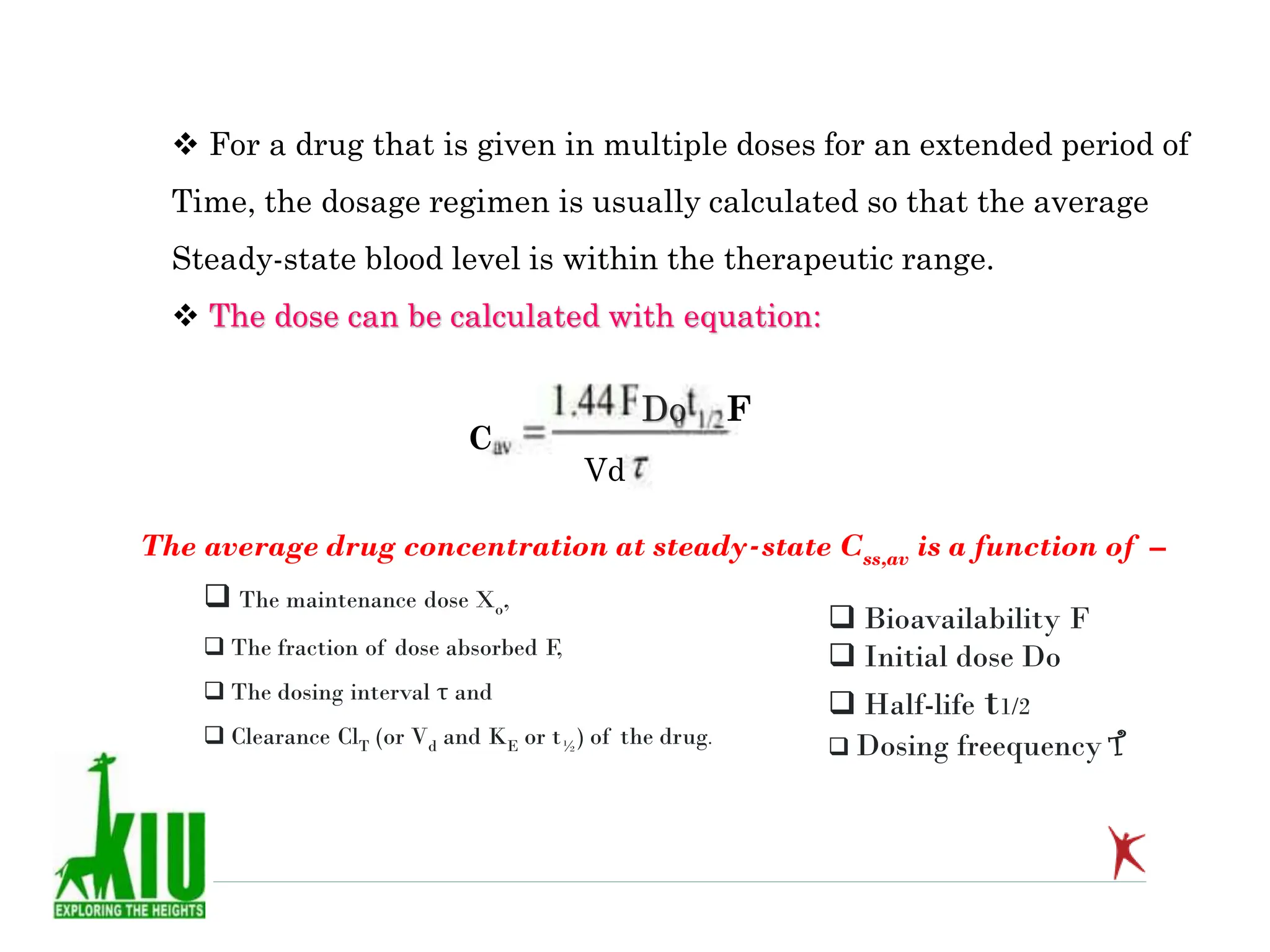  For a drug that is given in multiple doses for an extended period of
Time, the dosage regimen is usually calculated so that the average
Steady-state blood level is within the therapeutic range.
 The dose can be calculated with equation:
C
Dо F
Vd
The average drug concentration at steady-state Css,av is a function of –
 The maintenance dose Xo,
 The fraction of dose absorbed F,
 The dosing interval τ and
 Clearance ClT (or Vd and KE or t½) of the drug.
 Bioavailability F
 Initial dose Do
 Half-life t1/2
 Dosing freequency T
 