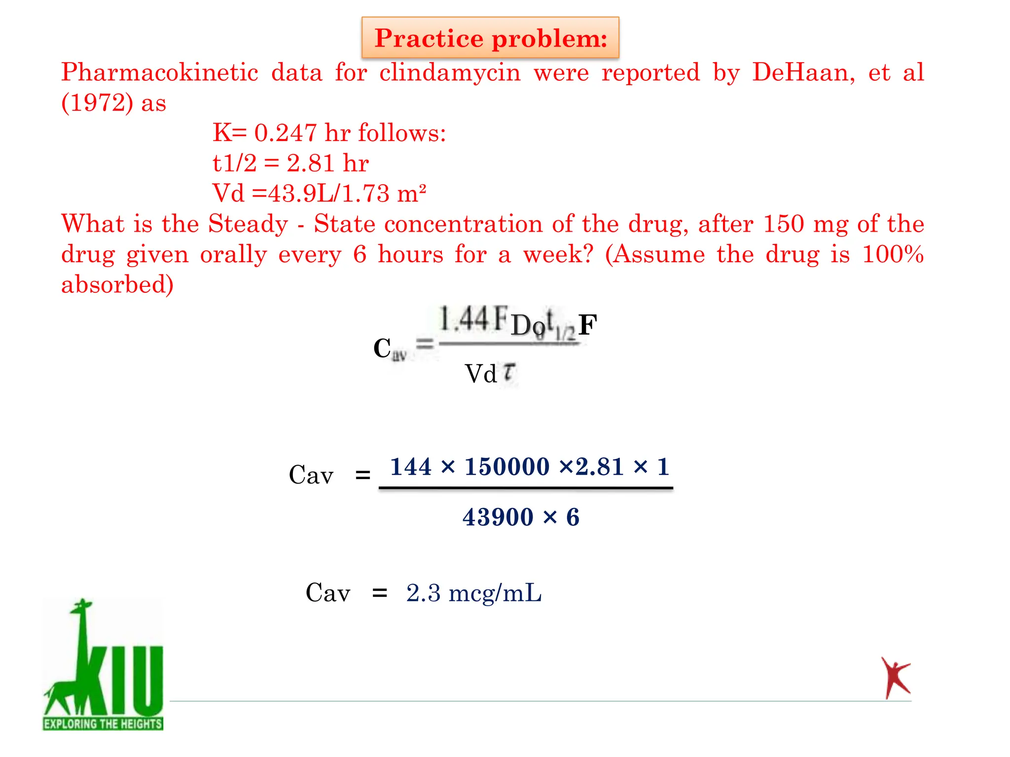 Pharmacokinetic data for clindamycin were reported by DeHaan, et al
(1972) as
K= 0.247 hr follows:
t1/2 = 2.81 hr
Vd =43.9L/1.73 m²
What is the Steady - State concentration of the drug, after 150 mg of the
drug given orally every 6 hours for a week? (Assume the drug is 100%
absorbed)
Practice problem:
C
Dо F
Vd
Cav = 144 × 150000 ×2.81 × 1
43900 × 6
Cav = 2.3 mcg/mL
 