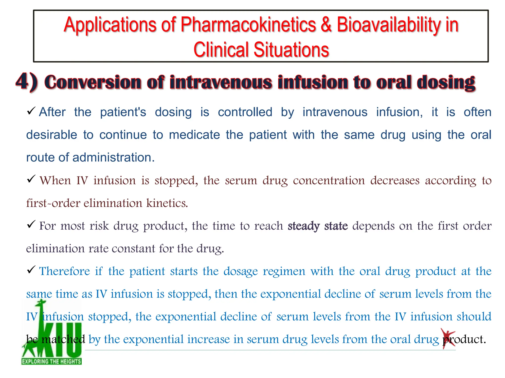 Applications of Pharmacokinetics & Bioavailability in
Clinical Situations
 After the patient's dosing is controlled by intravenous infusion, it is often
desirable to continue to medicate the patient with the same drug using the oral
route of administration.
 When IV infusion is stopped, the serum drug concentration decreases according to
first-order elimination kinetics.
 For most risk drug product, the time to reach steady state depends on the first order
elimination rate constant for the drug.
 Therefore if the patient starts the dosage regimen with the oral drug product at the
same time as IV infusion is stopped, then the exponential decline of serum levels from the
IV infusion stopped, the exponential decline of serum levels from the IV infusion should
be matched by the exponential increase in serum drug levels from the oral drug product.
 