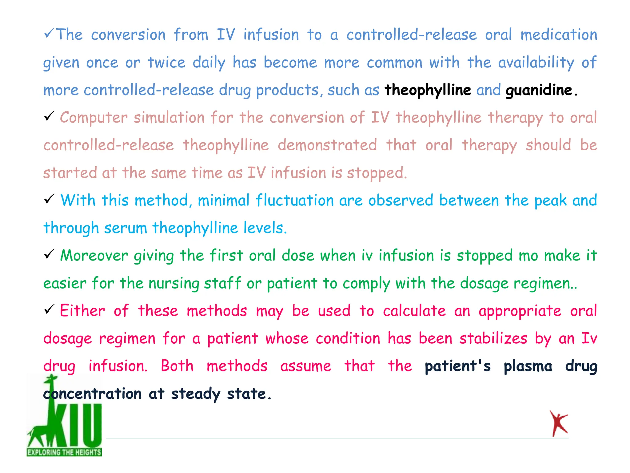 The conversion from IV infusion to a controlled-release oral medication
given once or twice daily has become more common with the availability of
more controlled-release drug products, such as theophylline and guanidine.
 Computer simulation for the conversion of IV theophylline therapy to oral
controlled-release theophylline demonstrated that oral therapy should be
started at the same time as IV infusion is stopped.
 With this method, minimal fluctuation are observed between the peak and
through serum theophylline levels.
 Moreover giving the first oral dose when iv infusion is stopped mo make it
easier for the nursing staff or patient to comply with the dosage regimen..
 Either of these methods may be used to calculate an appropriate oral
dosage regimen for a patient whose condition has been stabilizes by an Iv
drug infusion. Both methods assume that the patient's plasma drug
concentration at steady state.
 