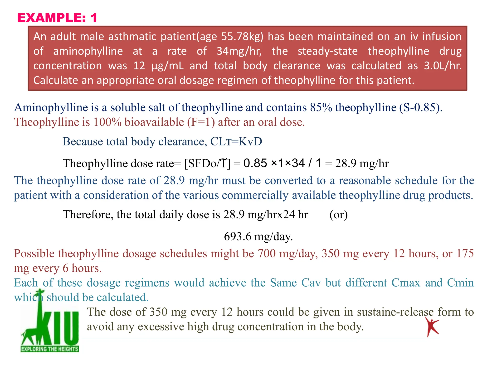 EXAMPLE: 1
An adult male asthmatic patient(age 55.78kg) has been maintained on an iv infusion
of aminophylline at a rate of 34mg/hr, the steady-state theophylline drug
concentration was 12 µg/mL and total body clearance was calculated as 3.0L/hr.
Calculate an appropriate oral dosage regimen of theophylline for this patient.
Aminophylline is a soluble salt of theophylline and contains 85% theophylline (S-0.85).
Theophylline is 100% bioavailable (F=1) after an oral dose.
Because total body clearance, CLT=KvD
Theophylline dose rate= [SFDo/T] = 0.85 ×1×34 / 1 = 28.9 mg/hr
The theophylline dose rate of 28.9 mg/hr must be converted to a reasonable schedule for the
patient with a consideration of the various commercially available theophylline drug products.
Therefore, the total daily dose is 28.9 mg/hrx24 hr (or)
693.6 mg/day.
Possible theophylline dosage schedules might be 700 mg/day, 350 mg every 12 hours, or 175
mg every 6 hours.
Each of these dosage regimens would achieve the Same Cav but different Cmax and Cmin
which should be calculated.
The dose of 350 mg every 12 hours could be given in sustaine-release form to
avoid any excessive high drug concentration in the body.
 