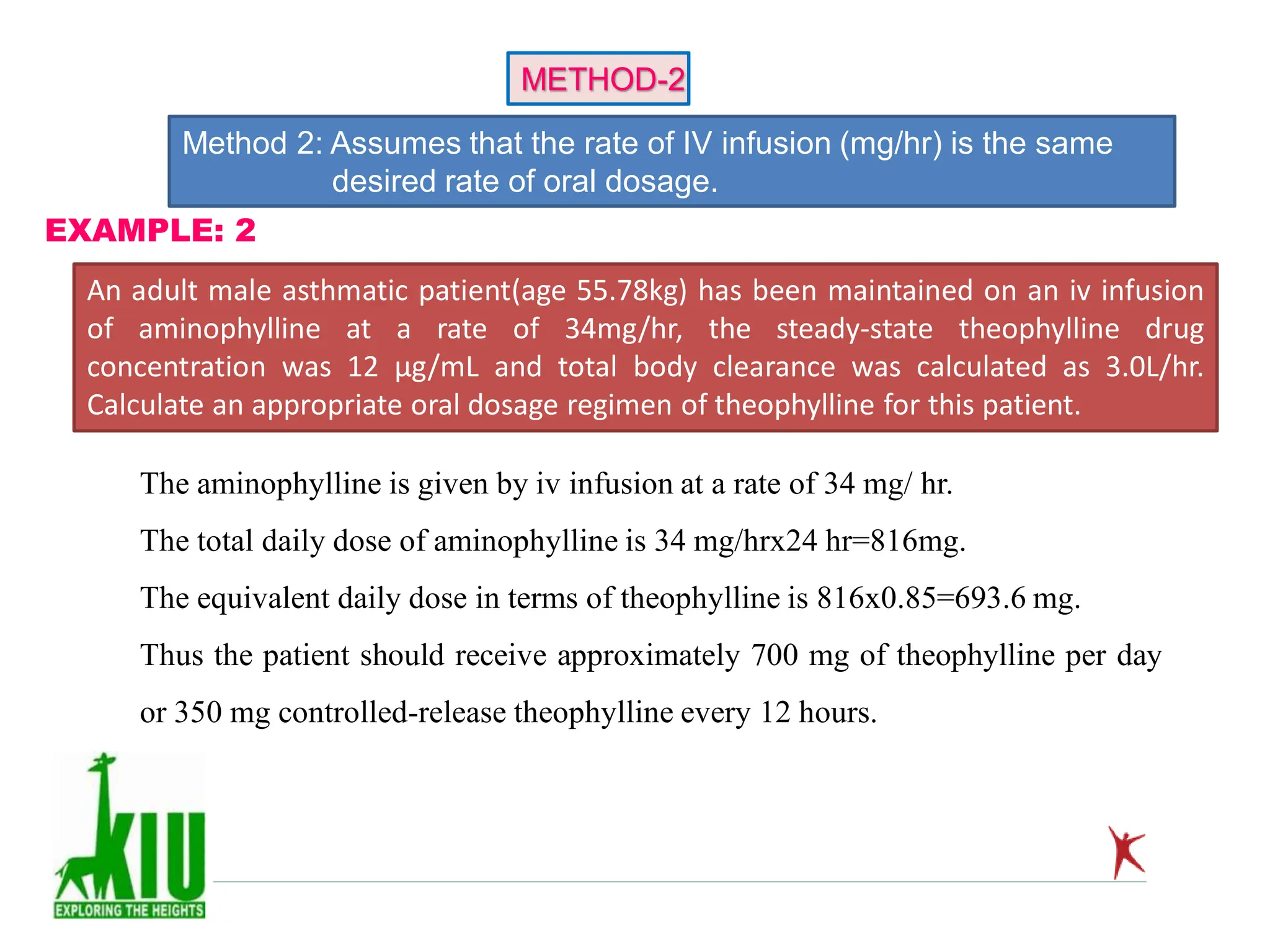 Method 2: Assumes that the rate of IV infusion (mg/hr) is the same
desired rate of oral dosage.
METHOD-2
An adult male asthmatic patient(age 55.78kg) has been maintained on an iv infusion
of aminophylline at a rate of 34mg/hr, the steady-state theophylline drug
concentration was 12 µg/mL and total body clearance was calculated as 3.0L/hr.
Calculate an appropriate oral dosage regimen of theophylline for this patient.
EXAMPLE: 2
The aminophylline is given by iv infusion at a rate of 34 mg/ hr.
The total daily dose of aminophylline is 34 mg/hrx24 hr=816mg.
The equivalent daily dose in terms of theophylline is 816x0.85=693.6 mg.
Thus the patient should receive approximately 700 mg of theophylline per day
or 350 mg controlled-release theophylline every 12 hours.
 
