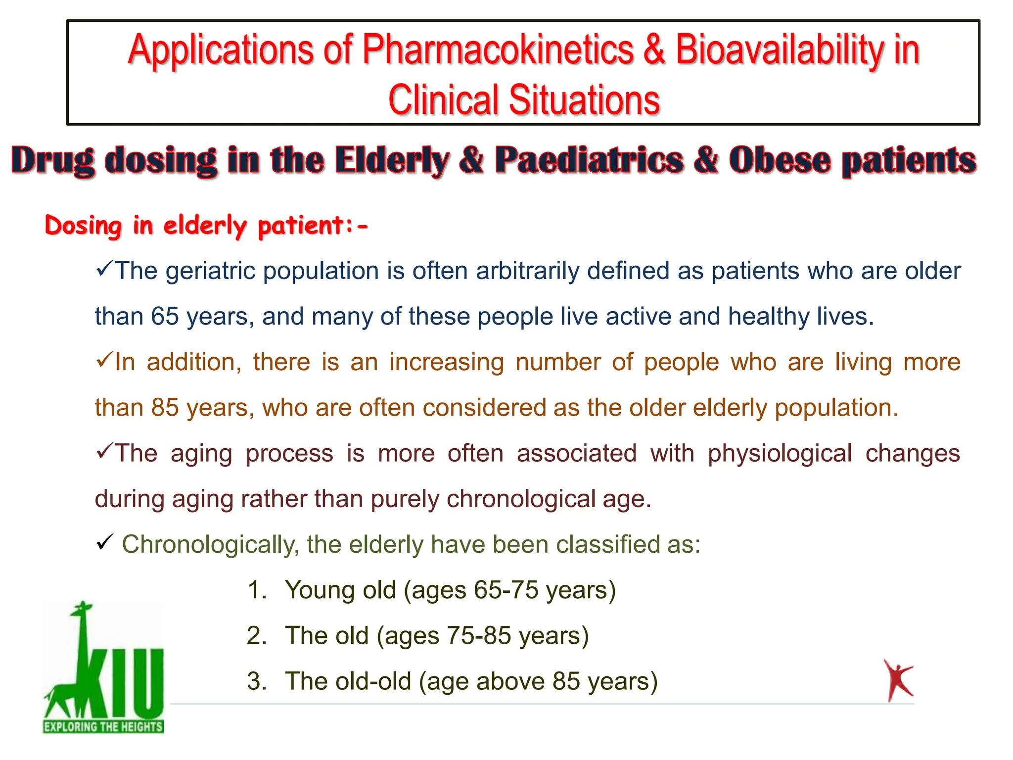 Applications of Pharmacokinetics & Bioavailability in
Clinical Situations
Dosing in elderly patient:-
The geriatric population is often arbitrarily defined as patients who are older
than 65 years, and many of these people live active and healthy lives.
In addition, there is an increasing number of people who are living more
than 85 years, who are often considered as the older elderly population.
The aging process is more often associated with physiological changes
during aging rather than purely chronological age.
 Chronologically, the elderly have been classified as:
1. Young old (ages 65-75 years)
2. The old (ages 75-85 years)
3. The old-old (age above 85 years)
 