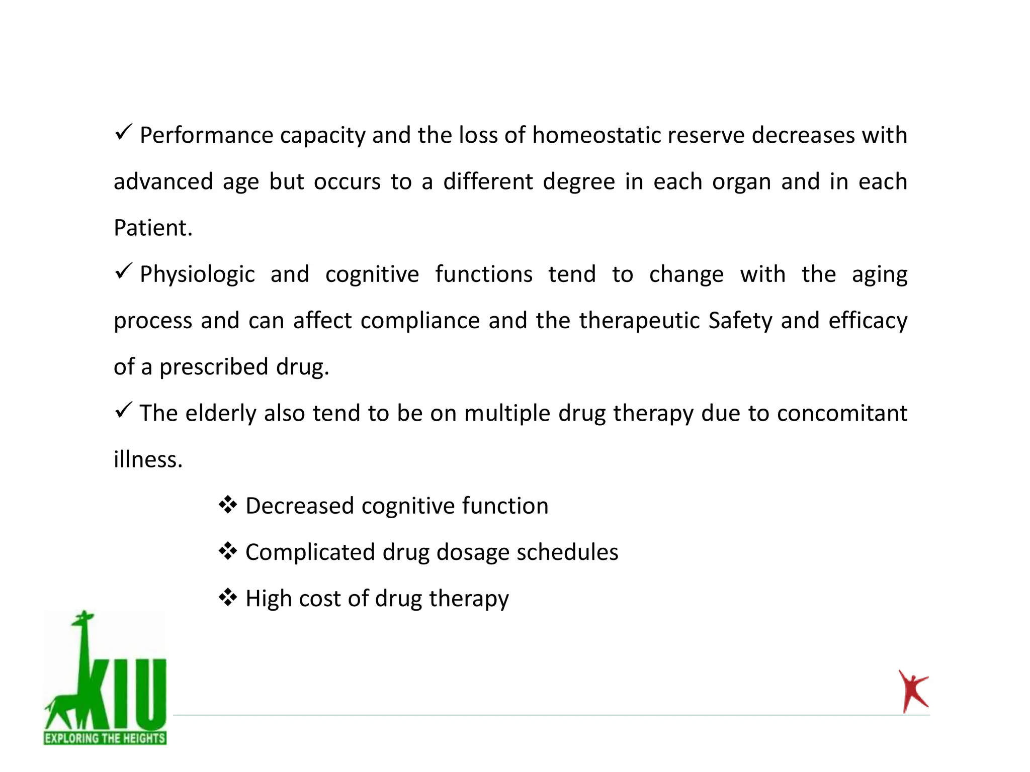  Performance capacity and the loss of homeostatic reserve decreases with
advanced age but occurs to a different degree in each organ and in each
Patient.
 Physiologic and cognitive functions tend to change with the aging
process and can affect compliance and the therapeutic Safety and efficacy
of a prescribed drug.
 The elderly also tend to be on multiple drug therapy due to concomitant
illness.
 Decreased cognitive function
 Complicated drug dosage schedules
 High cost of drug therapy
 