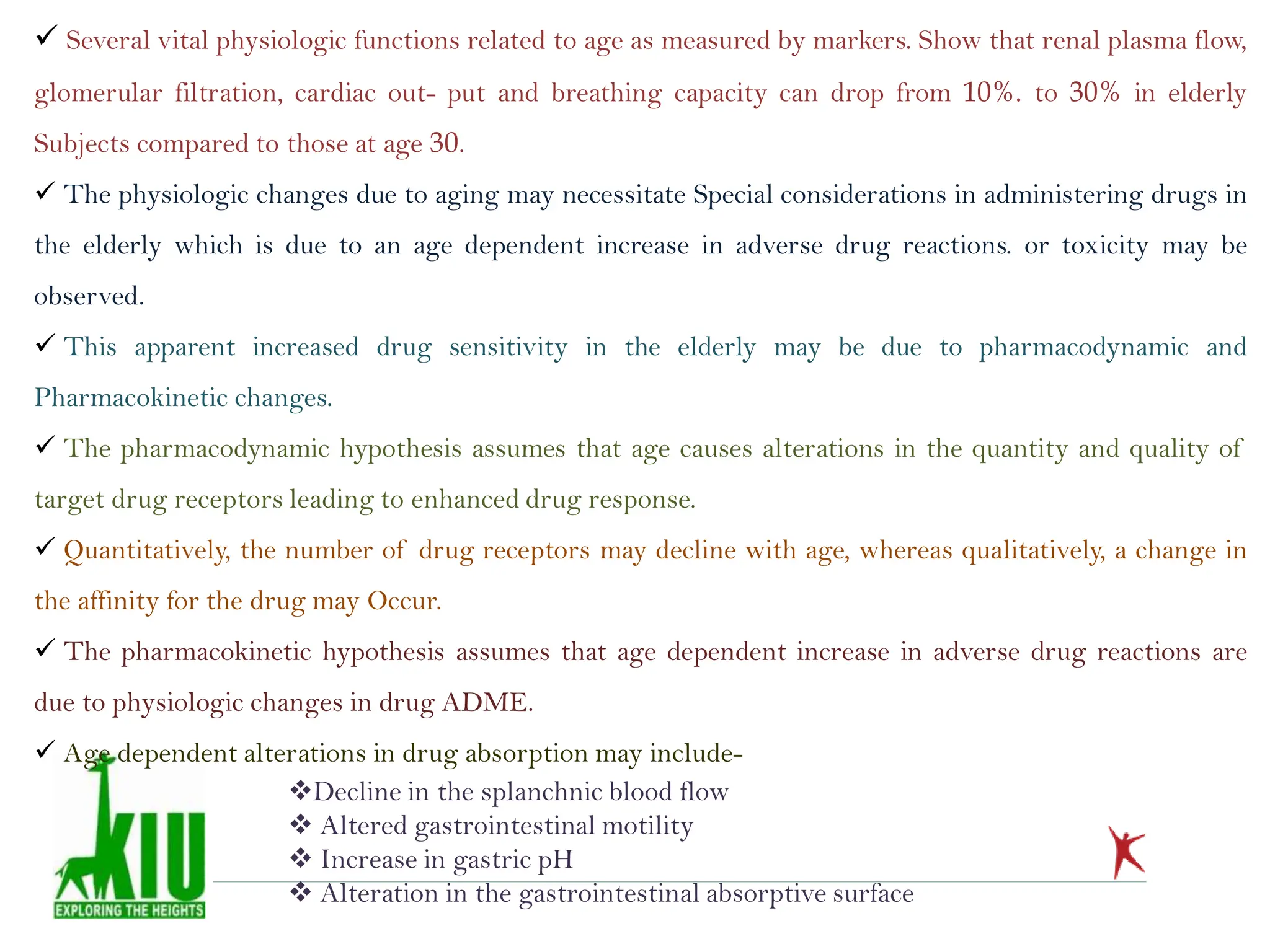  Several vital physiologic functions related to age as measured by markers. Show that renal plasma flow,
glomerular filtration, cardiac out- put and breathing capacity can drop from 10%. to 30% in elderly
Subjects compared to those at age 30.
 The physiologic changes due to aging may necessitate Special considerations in administering drugs in
the elderly which is due to an age dependent increase in adverse drug reactions. or toxicity may be
observed.
 This apparent increased drug sensitivity in the elderly may be due to pharmacodynamic and
Pharmacokinetic changes.
 The pharmacodynamic hypothesis assumes that age causes alterations in the quantity and quality of
target drug receptors leading to enhanced drug response.
 Quantitatively, the number of drug receptors may decline with age, whereas qualitatively, a change in
the affinity for the drug may Occur.
 The pharmacokinetic hypothesis assumes that age dependent increase in adverse drug reactions are
due to physiologic changes in drug ADME.
 Age dependent alterations in drug absorption may include-
Decline in the splanchnic blood flow
 Altered gastrointestinal motility
 Increase in gastric pH
 Alteration in the gastrointestinal absorptive surface
 