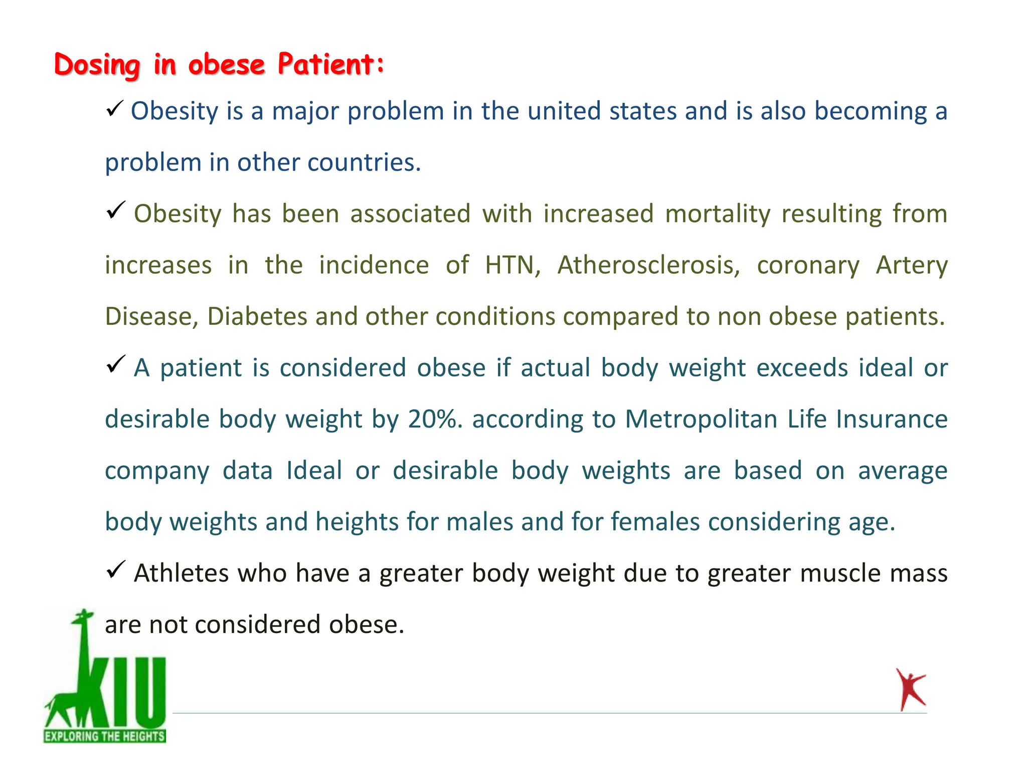 Dosing in obese Patient:
 Obesity is a major problem in the united states and is also becoming a
problem in other countries.
 Obesity has been associated with increased mortality resulting from
increases in the incidence of HTN, Atherosclerosis, coronary Artery
Disease, Diabetes and other conditions compared to non obese patients.
 A patient is considered obese if actual body weight exceeds ideal or
desirable body weight by 20%. according to Metropolitan Life Insurance
company data Ideal or desirable body weights are based on average
body weights and heights for males and for females considering age.
 Athletes who have a greater body weight due to greater muscle mass
are not considered obese.
 