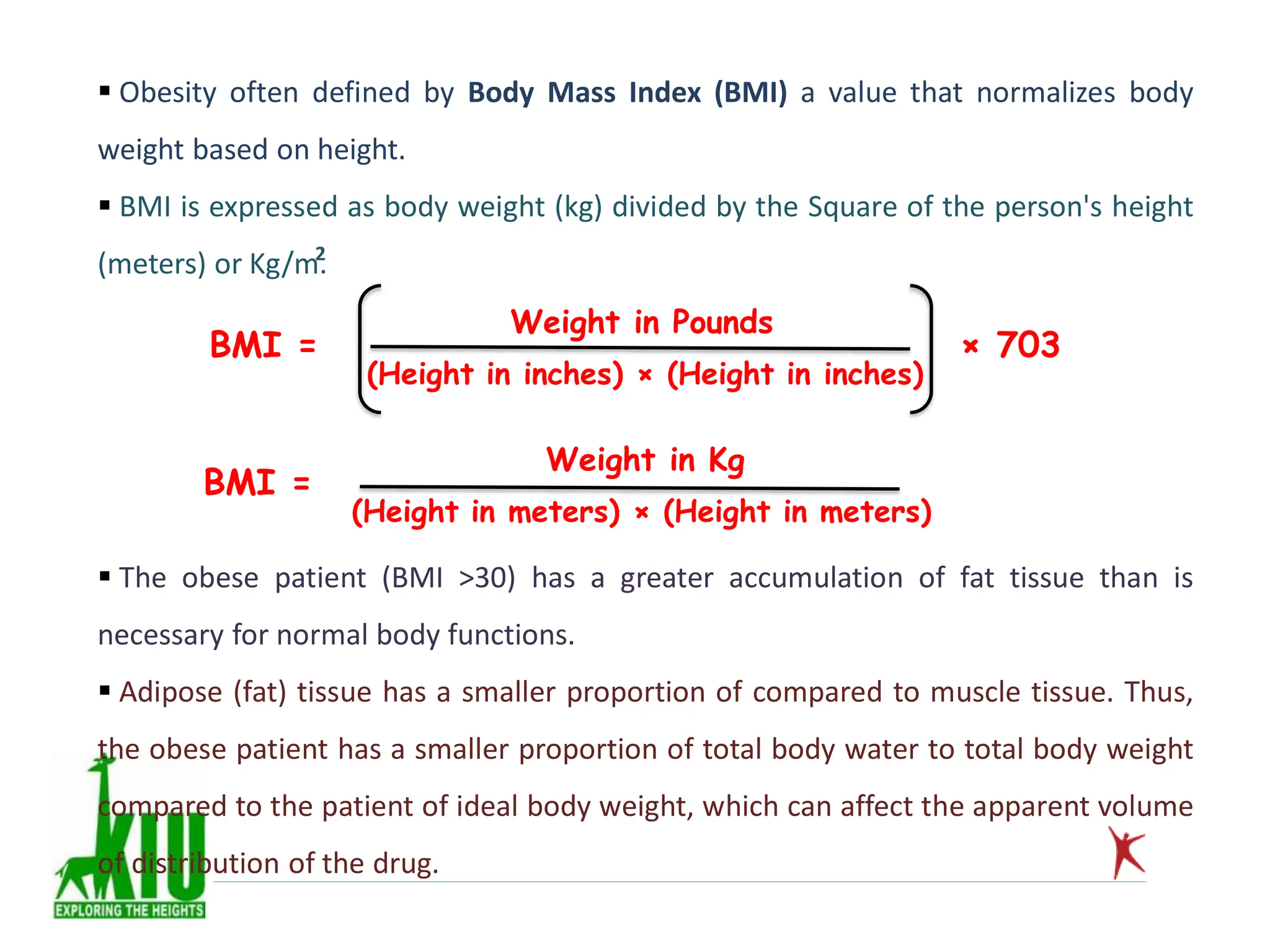  Obesity often defined by Body Mass Index (BMI) a value that normalizes body
weight based on height.
 BMI is expressed as body weight (kg) divided by the Square of the person's height
(meters) or Kg/m.
2
BMI = × 703
(Height in inches) × (Height in inches)
Weight in Pounds
BMI =
Weight in Kg
(Height in meters) × (Height in meters)
 The obese patient (BMI >30) has a greater accumulation of fat tissue than is
necessary for normal body functions.
 Adipose (fat) tissue has a smaller proportion of compared to muscle tissue. Thus,
the obese patient has a smaller proportion of total body water to total body weight
compared to the patient of ideal body weight, which can affect the apparent volume
of distribution of the drug.
 