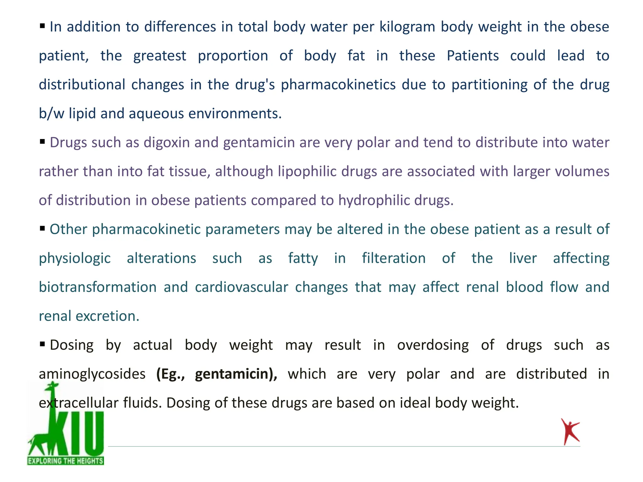  In addition to differences in total body water per kilogram body weight in the obese
patient, the greatest proportion of body fat in these Patients could lead to
distributional changes in the drug's pharmacokinetics due to partitioning of the drug
b/w lipid and aqueous environments.
 Drugs such as digoxin and gentamicin are very polar and tend to distribute into water
rather than into fat tissue, although lipophilic drugs are associated with larger volumes
of distribution in obese patients compared to hydrophilic drugs.
 Other pharmacokinetic parameters may be altered in the obese patient as a result of
physiologic alterations such as fatty in filteration of the liver affecting
biotransformation and cardiovascular changes that may affect renal blood flow and
renal excretion.
 Dosing by actual body weight may result in overdosing of drugs such as
aminoglycosides (Eg., gentamicin), which are very polar and are distributed in
extracellular fluids. Dosing of these drugs are based on ideal body weight.
 