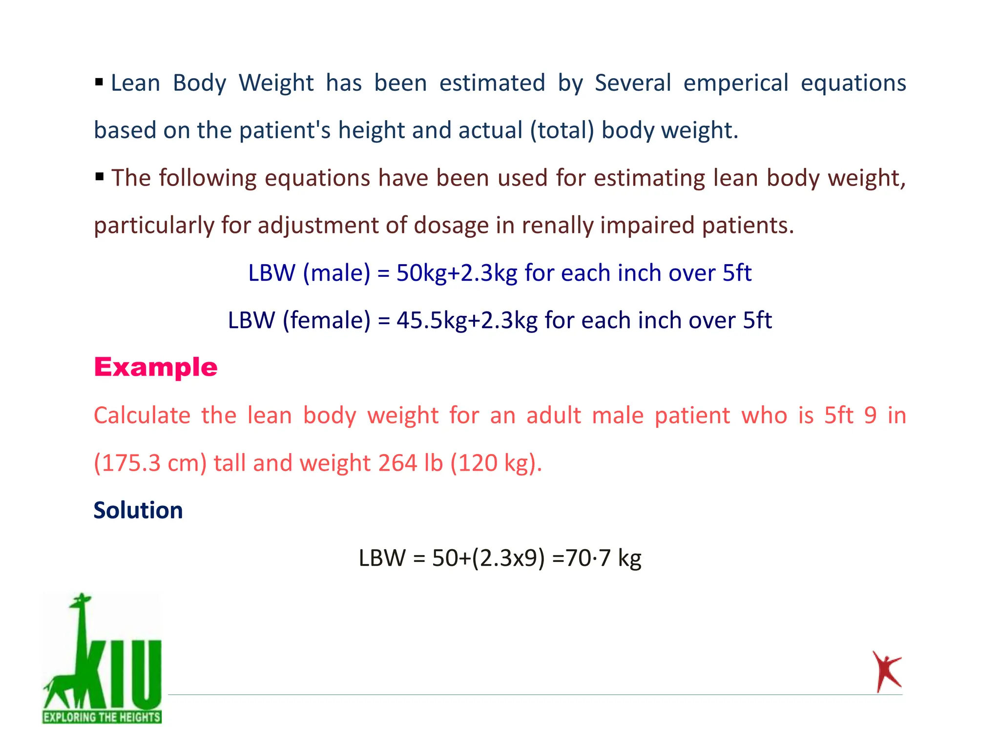  Lean Body Weight has been estimated by Several emperical equations
based on the patient's height and actual (total) body weight.
 The following equations have been used for estimating lean body weight,
particularly for adjustment of dosage in renally impaired patients.
LBW (male) = 50kg+2.3kg for each inch over 5ft
LBW (female) = 45.5kg+2.3kg for each inch over 5ft
Example
Calculate the lean body weight for an adult male patient who is 5ft 9 in
(175.3 cm) tall and weight 264 lb (120 kg).
Solution
LBW = 50+(2.3x9) =70·7 kg
 