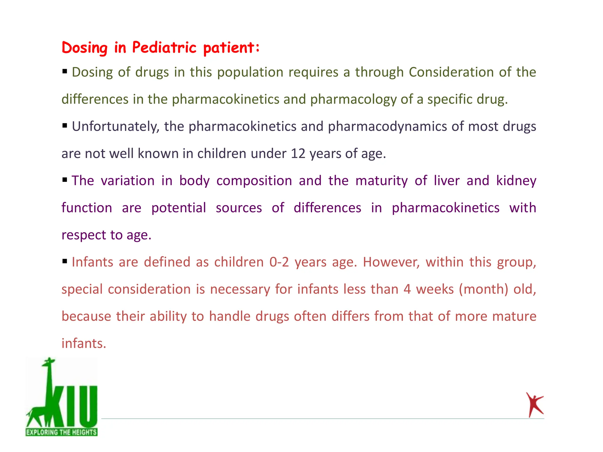 Dosing in Pediatric patient:
 Dosing of drugs in this population requires a through Consideration of the
differences in the pharmacokinetics and pharmacology of a specific drug.
 Unfortunately, the pharmacokinetics and pharmacodynamics of most drugs
are not well known in children under 12 years of age.
 The variation in body composition and the maturity of liver and kidney
function are potential sources of differences in pharmacokinetics with
respect to age.
 Infants are defined as children 0-2 years age. However, within this group,
special consideration is necessary for infants less than 4 weeks (month) old,
because their ability to handle drugs often differs from that of more mature
infants.
 