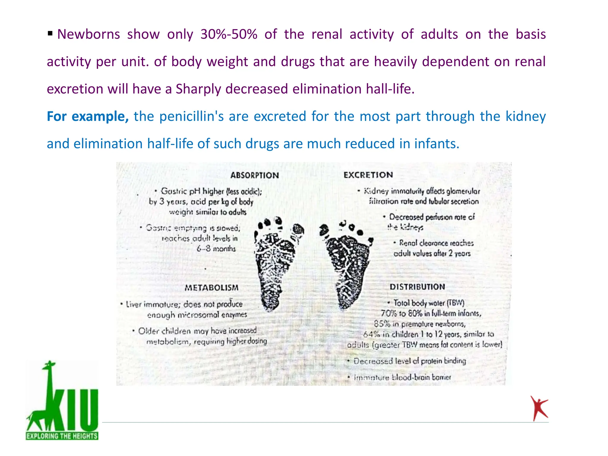  Newborns show only 30%-50% of the renal activity of adults on the basis
activity per unit. of body weight and drugs that are heavily dependent on renal
excretion will have a Sharply decreased elimination hall-life.
For example, the penicillin's are excreted for the most part through the kidney
and elimination half-life of such drugs are much reduced in infants.
 