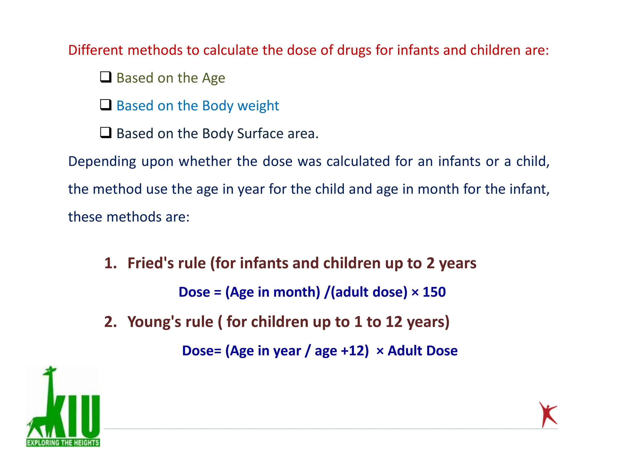 Different methods to calculate the dose of drugs for infants and children are:
 Based on the Age
 Based on the Body weight
 Based on the Body Surface area.
Depending upon whether the dose was calculated for an infants or a child,
the method use the age in year for the child and age in month for the infant,
these methods are:
1. Fried's rule (for infants and children up to 2 years
Dose = (Age in month) /(adult dose) × 150
2. Young's rule ( for children up to 1 to 12 years)
Dose= (Age in year / age +12) × Adult Dose
 