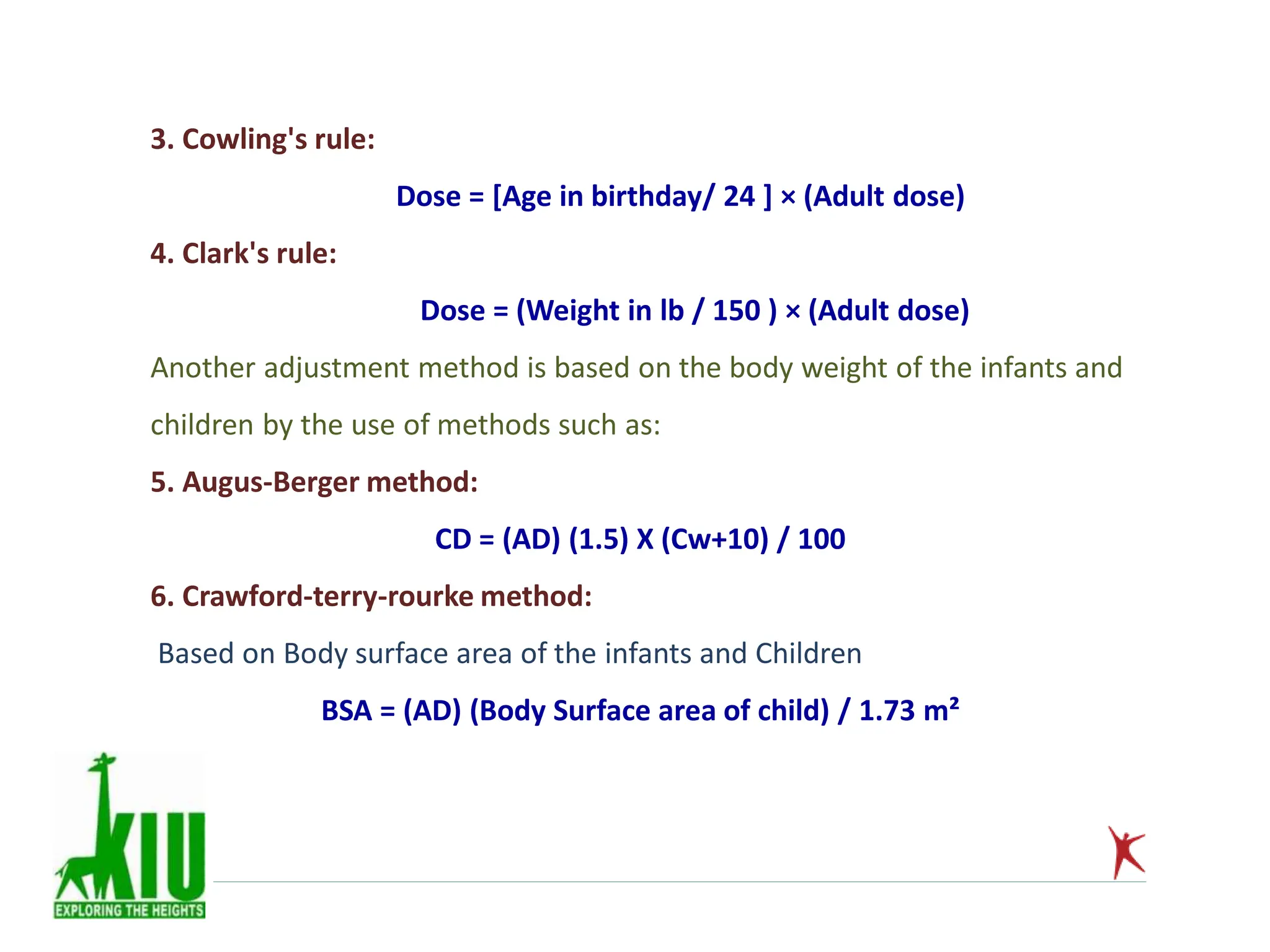 3. Cowling's rule:
Dose = [Age in birthday/ 24 ] × (Adult dose)
4. Clark's rule:
Dose = (Weight in lb / 150 ) × (Adult dose)
Another adjustment method is based on the body weight of the infants and
children by the use of methods such as:
5. Augus-Berger method:
CD = (AD) (1.5) X (Cw+10) / 100
6. Crawford-terry-rourke method:
Based on Body surface area of the infants and Children
BSA = (AD) (Body Surface area of child) / 1.73 m²
 