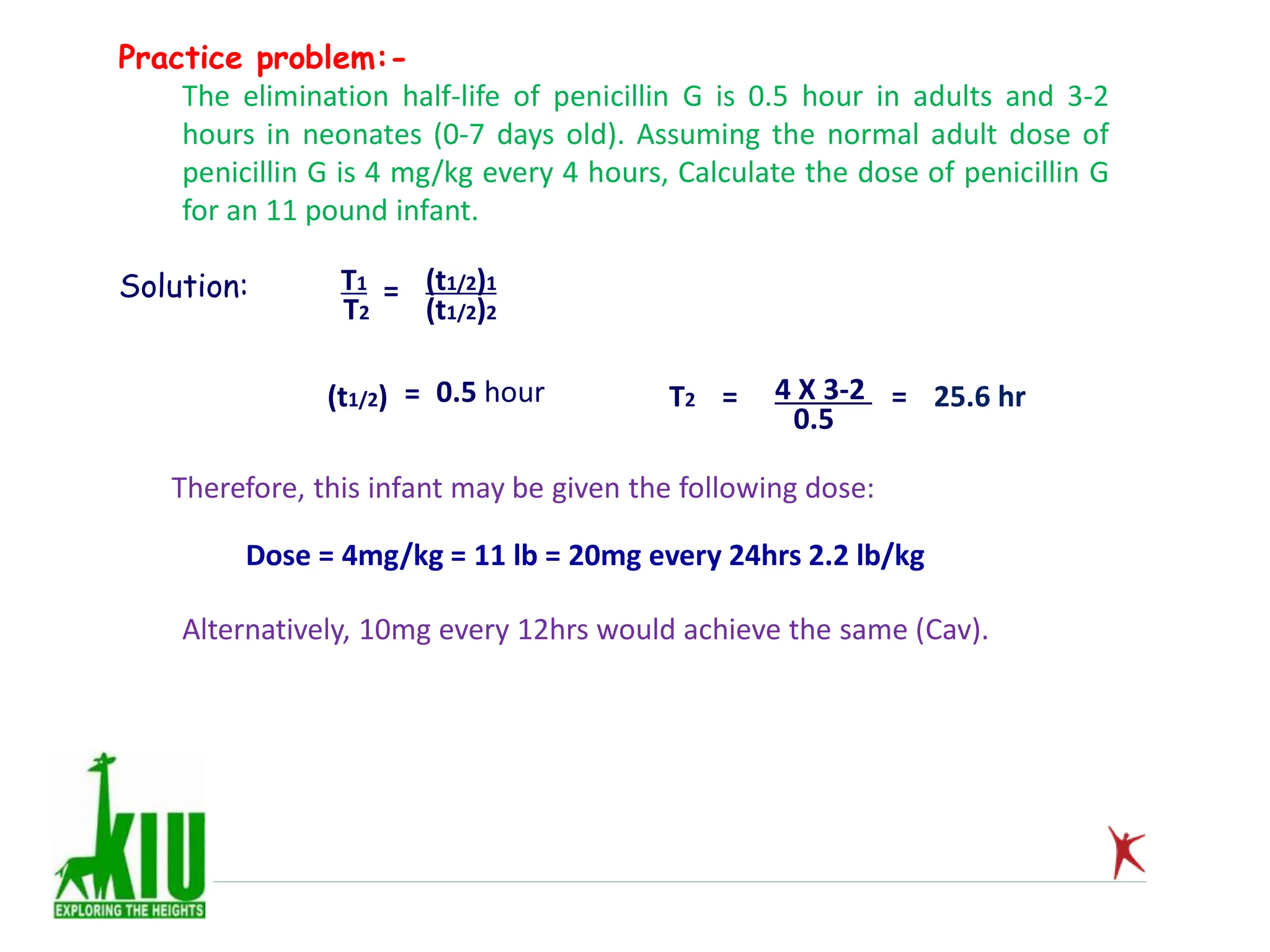Practice problem:-
The elimination half-life of penicillin G is 0.5 hour in adults and 3-2
hours in neonates (0-7 days old). Assuming the normal adult dose of
penicillin G is 4 mg/kg every 4 hours, Calculate the dose of penicillin G
for an 11 pound infant.
Solution: T1
T2
= (t1/2)1
(t1/2)2
(t1/2) = 0.5 hour T2 = 4 X 3-2
0.5
= 25.6 hr
Therefore, this infant may be given the following dose:
Dose = 4mg/kg = 11 lb = 20mg every 24hrs 2.2 lb/kg
Alternatively, 10mg every 12hrs would achieve the same (Cav).
 