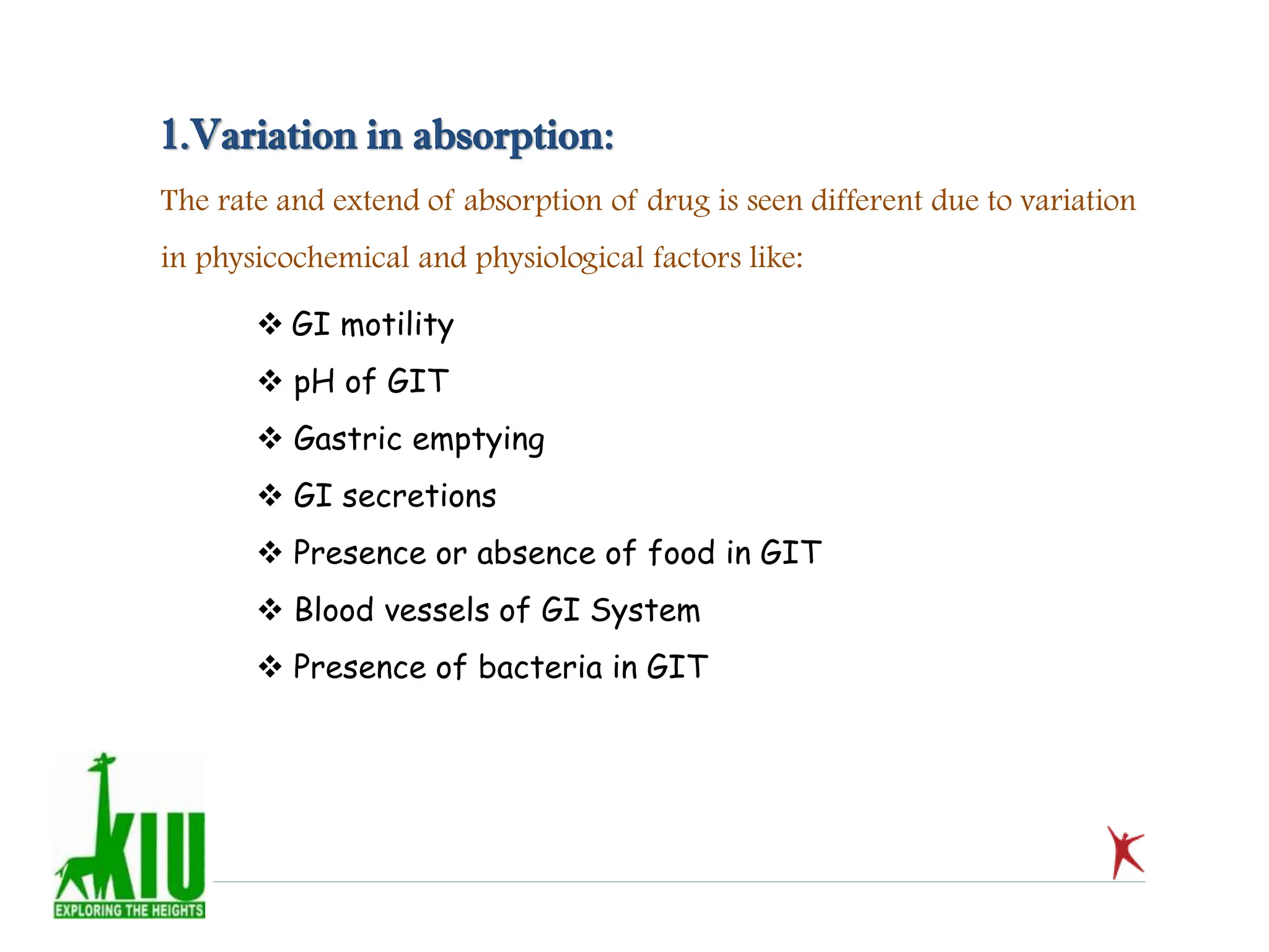 1.Variation in absorption:
The rate and extend of absorption of drug is seen different due to variation
in physicochemical and physiological factors like:
 GI motility
 pH of GIT
 Gastric emptying
 GI secretions
 Presence or absence of food in GIT
 Blood vessels of GI System
 Presence of bacteria in GIT
 