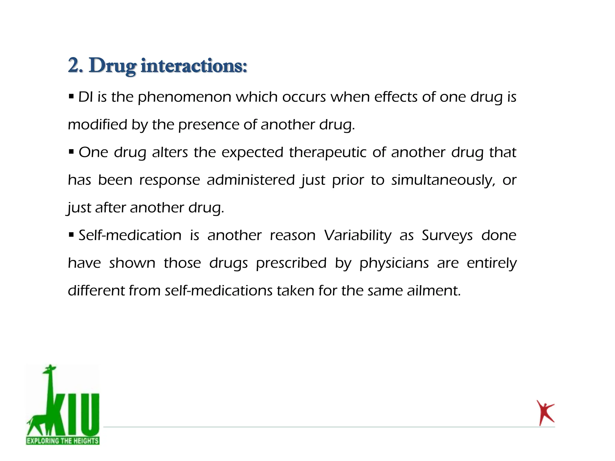 2. Drug interactions:
 DI is the phenomenon which occurs when effects of one drug is
modified by the presence of another drug.
 One drug alters the expected therapeutic of another drug that
has been response administered just prior to simultaneously, or
just after another drug.
 Self-medication is another reason Variability as Surveys done
have shown those drugs prescribed by physicians are entirely
different from self-medications taken for the same ailment.
 