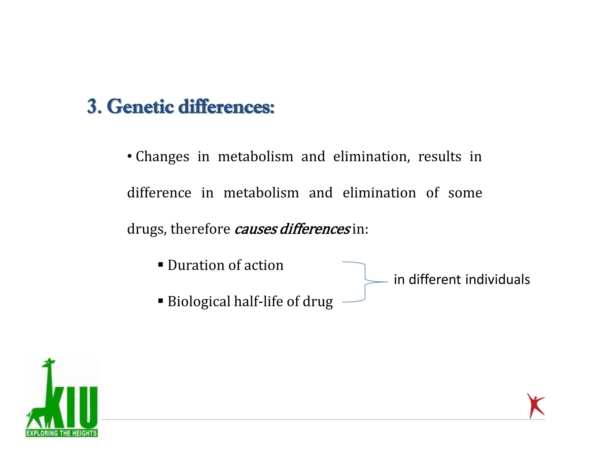 • Changes in metabolism and elimination, results in
difference in metabolism and elimination of some
drugs, therefore causes differences in:
 Duration of action
 Biological half-life of drug
3. Genetic differences:
in different individuals
 