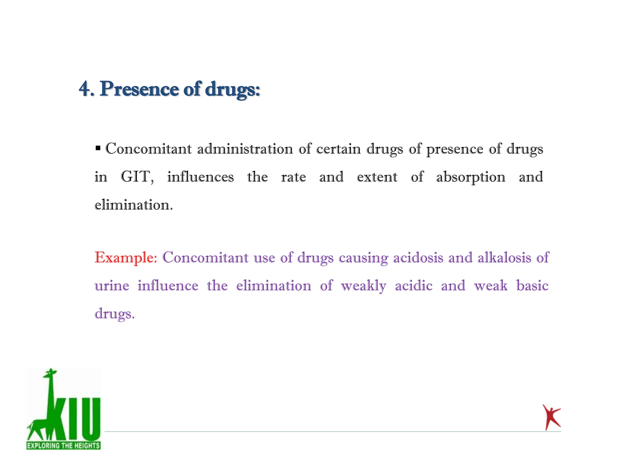  Concomitant administration of certain drugs of presence of drugs
in GIT, influences the rate and extent of absorption and
elimination.
4. Presence of drugs:
Example: Concomitant use of drugs causing acidosis and alkalosis of
urine influence the elimination of weakly acidic and weak basic
drugs.
 