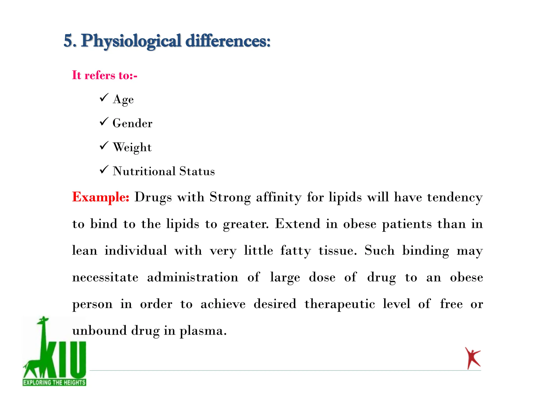 It refers to:-
 Age
 Gender
 Weight
 Nutritional Status
Example: Drugs with Strong affinity for lipids will have tendency
to bind to the lipids to greater. Extend in obese patients than in
lean individual with very little fatty tissue. Such binding may
necessitate administration of large dose of drug to an obese
person in order to achieve desired therapeutic level of free or
unbound drug in plasma.
5. Physiological differences:
 