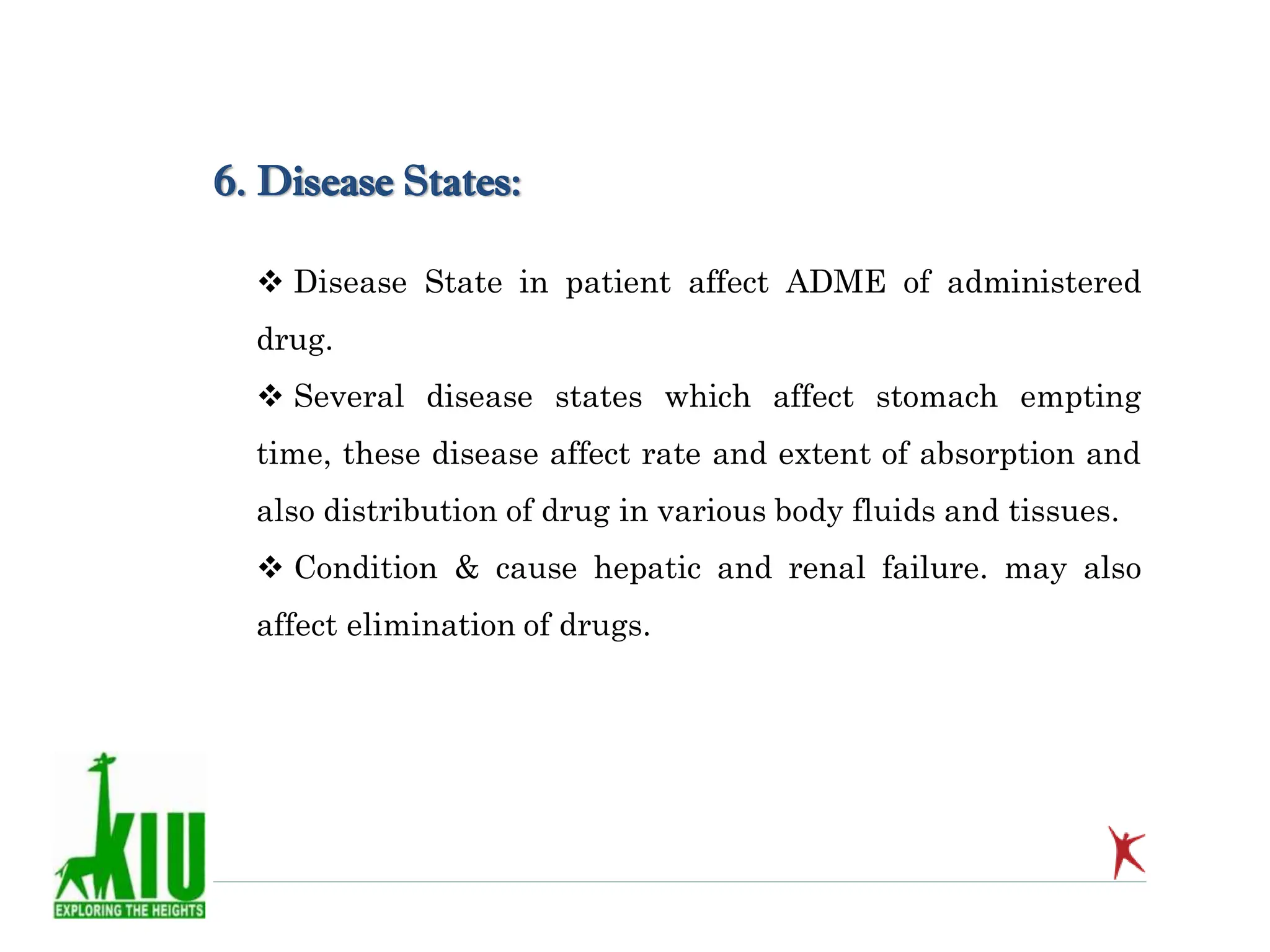  Disease State in patient affect ADME of administered
drug.
 Several disease states which affect stomach empting
time, these disease affect rate and extent of absorption and
also distribution of drug in various body fluids and tissues.
 Condition & cause hepatic and renal failure. may also
affect elimination of drugs.
6. Disease States:
 
