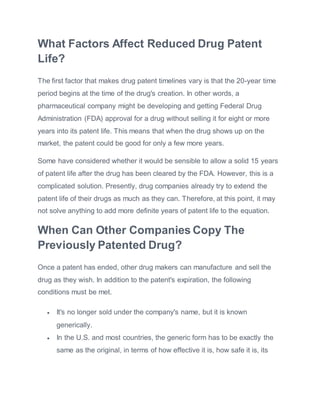 What Factors Affect Reduced Drug Patent
Life?
The first factor that makes drug patent timelines vary is that the 20-year time
period begins at the time of the drug's creation. In other words, a
pharmaceutical company might be developing and getting Federal Drug
Administration (FDA) approval for a drug without selling it for eight or more
years into its patent life. This means that when the drug shows up on the
market, the patent could be good for only a few more years.
Some have considered whether it would be sensible to allow a solid 15 years
of patent life after the drug has been cleared by the FDA. However, this is a
complicated solution. Presently, drug companies already try to extend the
patent life of their drugs as much as they can. Therefore, at this point, it may
not solve anything to add more definite years of patent life to the equation.
When Can Other Companies Copy The
Previously Patented Drug?
Once a patent has ended, other drug makers can manufacture and sell the
drug as they wish. In addition to the patent's expiration, the following
conditions must be met.
 It's no longer sold under the company's name, but it is known
generically.
 In the U.S. and most countries, the generic form has to be exactly the
same as the original, in terms of how effective it is, how safe it is, its
 