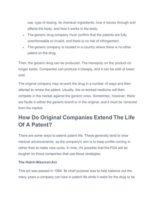 use, type of dosing, its chemical ingredients, how it moves through and
affects the body, and how it works in the body.
 The generic drug company must confirm that the patents are fully
unenforceable or invalid, and there is no risk of infringement.
 The generic company is located in a country where there is no other
patent on the drug.
Then, the generic drug can be produced. The monopoly on the product no
longer exists. Companies can produce it cheaply, and it can be sold at lower
cost.
The original company may re-work the drug in a number of ways and then
attempt to renew the patent. Usually, the re-worked medicine will then
compete in the market against the generic ones. Sometimes, however, there
are faults in either the generic brand or in the original, and it must be removed
from the market.
How Do Original Companies Extend The Life
Of A Patent?
There are some ways to extend patent life. These generally tend to slow
medical advancements, as the company's aim is to keep profits coming in
rather than to make new cures. In time, it's possible that the FDA will be
tougher on those companies that use these strategies.
The Hatch-Waxman Act
This act was passed in 1984. Its chief purpose was to help balance out the
many years a company can lose in patent life while it waits for the drug to be
 