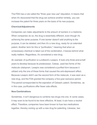 The FDA has a rule called the "three year new use" stipulation. It means that
when it's discovered that the drug can achieve another remedy, you can
increase the patent for three years on the basis of its new purpose.
Chemical Adjustments
Companies can make adjustments to the amount of isomers in a medicine.
When companies do so, the drug is essentially different, even though it's
achieving the same purpose. If one isomer doesn't add anything to the
purpose, it can be deleted, and then it's a new drug, ready for an extended
patent. Another term for this is "purification," meaning that when an
unnecessary chemical is taken out of the combination, it leaves behind what
really matters. Regardless, it's considered a new drug.
An example of purification is Lundbeck's Lexapro. It took only three-and-a-half
years to develop because its predecessor, Celexa, used two forms of the
molecule citalopram. Lexapro was considered a purified form because it
utilized only the one of these forms that caused the anti-depressant effect.
Because Lexapro didn't use the second form of the molecule, it was seen as a
new drug, and the FDA granted the company a five-year exclusive period.
This period corresponded to the expiration of Celexa's patent. Sometimes, as
in this case, purifications offer fewer side effects.
New Combinations
Sometimes, it isn't dangerous to combine two drugs into one. In some cases,
it may even to be found to be more effective. At least, it can have a neutral
effect. Therefore, companies have been known to fuse two medications
together, thereby coming up with a new drug for patenting. Likewise, two
 