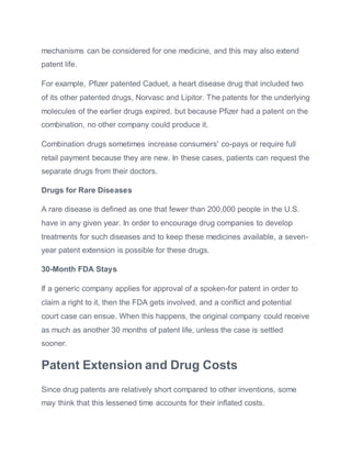 mechanisms can be considered for one medicine, and this may also extend
patent life.
For example, Pfizer patented Caduet, a heart disease drug that included two
of its other patented drugs, Norvasc and Lipitor. The patents for the underlying
molecules of the earlier drugs expired, but because Pfizer had a patent on the
combination, no other company could produce it.
Combination drugs sometimes increase consumers' co-pays or require full
retail payment because they are new. In these cases, patients can request the
separate drugs from their doctors.
Drugs for Rare Diseases
A rare disease is defined as one that fewer than 200,000 people in the U.S.
have in any given year. In order to encourage drug companies to develop
treatments for such diseases and to keep these medicines available, a seven-
year patent extension is possible for these drugs.
30-Month FDA Stays
If a generic company applies for approval of a spoken-for patent in order to
claim a right to it, then the FDA gets involved, and a conflict and potential
court case can ensue. When this happens, the original company could receive
as much as another 30 months of patent life, unless the case is settled
sooner.
Patent Extension and Drug Costs
Since drug patents are relatively short compared to other inventions, some
may think that this lessened time accounts for their inflated costs.
 