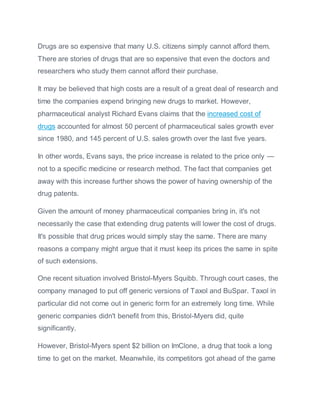 Drugs are so expensive that many U.S. citizens simply cannot afford them.
There are stories of drugs that are so expensive that even the doctors and
researchers who study them cannot afford their purchase.
It may be believed that high costs are a result of a great deal of research and
time the companies expend bringing new drugs to market. However,
pharmaceutical analyst Richard Evans claims that the increased cost of
drugs accounted for almost 50 percent of pharmaceutical sales growth ever
since 1980, and 145 percent of U.S. sales growth over the last five years.
In other words, Evans says, the price increase is related to the price only —
not to a specific medicine or research method. The fact that companies get
away with this increase further shows the power of having ownership of the
drug patents.
Given the amount of money pharmaceutical companies bring in, it's not
necessarily the case that extending drug patents will lower the cost of drugs.
It's possible that drug prices would simply stay the same. There are many
reasons a company might argue that it must keep its prices the same in spite
of such extensions.
One recent situation involved Bristol-Myers Squibb. Through court cases, the
company managed to put off generic versions of Taxol and BuSpar. Taxol in
particular did not come out in generic form for an extremely long time. While
generic companies didn't benefit from this, Bristol-Myers did, quite
significantly.
However, Bristol-Myers spent $2 billion on ImClone, a drug that took a long
time to get on the market. Meanwhile, its competitors got ahead of the game
 