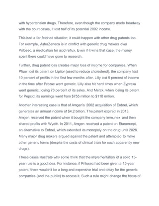 with hypertension drugs. Therefore, even though the company made headway
with the court cases, it lost half of its potential 2002 income.
This isn't a far-fetched situation; it could happen with other drug patents too.
For example, AstraZeneca is in conflict with generic drug makers over
Prilosec, a medication for acid reflux. Even if it wins that case, the money
spent there could have gone to research.
Further, drug patent loss creates major loss of income for companies. When
Pfizer lost its patent on Lipitor (used to reduce cholesterol), the company lost
19 percent of profits in the first few months after. Lilly lost 9 percent of income
in the time after Prozac went generic. Lilly also hit hard times when Zyprexa
went generic, losing 73 percent of its sales. And Merck, when losing its patent
for Pepcid, its earnings went from $755 million to $110 million.
Another interesting case is that of Amgen's 2002 acquisition of Enbrel, which
generates an annual income of $4.2 billion. The patent expired in 2013.
Amgen received the patent when it bought the company Immunex and then
shared profits with Wyeth. In 2011, Amgen received a patent on Etanercept,
an alternative to Enbrel, which extended its monopoly on the drug until 2028.
Many major drug makers argued against the patent and attempted to make
other generic forms (despite the costs of clinical trials for such apparently new
drugs).
These cases illustrate why some think that the implementation of a solid 15-
year rule is a good idea. For instance, if Prilosec had been given a 15-year
patent, there wouldn't be a long and expensive trial and delay for the generic
companies (and the public) to access it. Such a rule might change the focus of
 